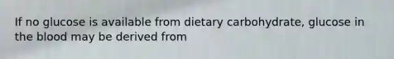 If no glucose is available from dietary carbohydrate, glucose in the blood may be derived from