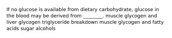 If no glucose is available from dietary carbohydrate, glucose in the blood may be derived from ________. muscle glycogen and liver glycogen triglyceride breakdown muscle glycogen and fatty acids sugar alcohols