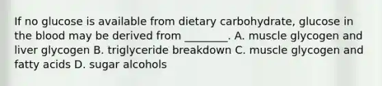 If no glucose is available from dietary carbohydrate, glucose in the blood may be derived from ________. A. muscle glycogen and liver glycogen B. triglyceride breakdown C. muscle glycogen and fatty acids D. sugar alcohols