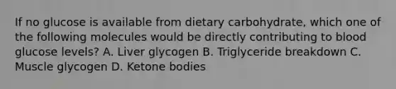 If no glucose is available from dietary carbohydrate, which one of the following molecules would be directly contributing to blood glucose levels? A. Liver glycogen B. Triglyceride breakdown C. Muscle glycogen D. Ketone bodies