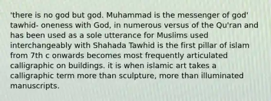 'there is no god but god. Muhammad is the messenger of god' tawhid- oneness with God, in numerous versus of the Qu'ran and has been used as a sole utterance for Muslims used interchangeably with Shahada Tawhid is the first pillar of islam from 7th c onwards becomes most frequently articulated calligraphic on buildings. it is when islamic art takes a calligraphic term more than sculpture, more than illuminated manuscripts.