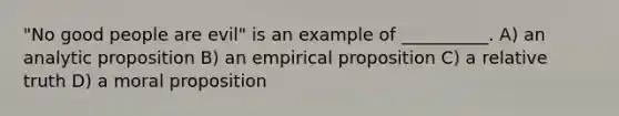 "No good people are evil" is an example of __________. A) an analytic proposition B) an empirical proposition C) a relative truth D) a moral proposition