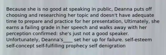 Because she is no good at speaking in public, Deanna puts off choosing and researching her topic and doesn't have adequate time to prepare and practice for her presentation, Ultimately, she earns a failing grade in her speech and walks away with her perception confirmed: she's just not a good speaker. Unfortunately, Deanna's____ set her up for failure. self-esteem self-concept self-fulfilling prophecy self denigration