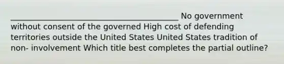 __________________________________________ No government without consent of the governed High cost of defending territories outside the United States United States tradition of non- involvement Which title best completes the partial outline?