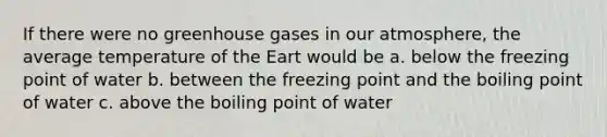 If there were no greenhouse gases in our atmosphere, the average temperature of the Eart would be a. below the freezing point of water b. between the freezing point and the boiling point of water c. above the boiling point of water