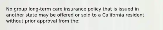 No group long-term care insurance policy that is issued in another state may be offered or sold to a California resident without prior approval from the: