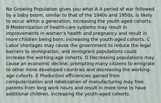 No Growing Population gives you what A A period of war followed by a baby boom, similar to that of the 1940s and 1950s, is likely to occur within a generation, increasing the youth-aged cohorts. B Modernization of health-care systems may result in improvements in women's health and pregnancy and result in more children being born, increasing the youth-aged cohorts. C Labor shortages may cause the government to reduce the legal barriers to immigration, and immigrant populations could increase the working-age cohorts. D Decreasing populations may cause an economic decline, prompting many citizens to emigrate to other more developed countries and decreasing the working-age cohorts. E Production efficiencies gained from computerization and robotization of manufacturing may free parents from long work hours and result in more time to have additional children, increasing the youth-aged cohorts.