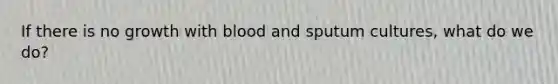 If there is no growth with blood and sputum cultures, what do we do?