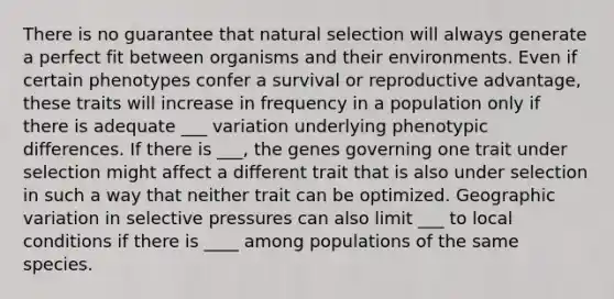 There is no guarantee that natural selection will always generate a perfect fit between organisms and their environments. Even if certain phenotypes confer a survival or reproductive advantage, these traits will increase in frequency in a population only if there is adequate ___ variation underlying phenotypic differences. If there is ___, the genes governing one trait under selection might affect a different trait that is also under selection in such a way that neither trait can be optimized. Geographic variation in selective pressures can also limit ___ to local conditions if there is ____ among populations of the same species.