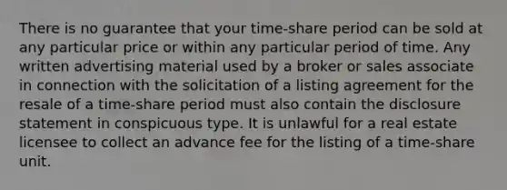 There is no guarantee that your time-share period can be sold at any particular price or within any particular period of time. Any written advertising material used by a broker or sales associate in connection with the solicitation of a listing agreement for the resale of a time-share period must also contain the disclosure statement in conspicuous type. It is unlawful for a real estate licensee to collect an advance fee for the listing of a time-share unit.