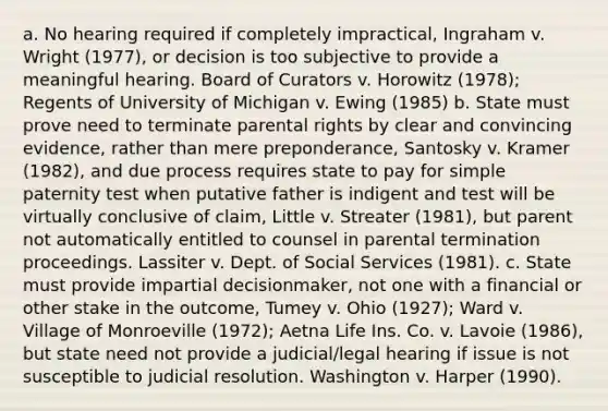 a. No hearing required if completely impractical, Ingraham v. Wright (1977), or decision is too subjective to provide a meaningful hearing. Board of Curators v. Horowitz (1978); Regents of University of Michigan v. Ewing (1985) b. State must prove need to terminate parental rights by clear and convincing evidence, rather than mere preponderance, Santosky v. Kramer (1982), and due process requires state to pay for simple paternity test when putative father is indigent and test will be virtually conclusive of claim, Little v. Streater (1981), but parent not automatically entitled to counsel in parental termination proceedings. Lassiter v. Dept. of Social Services (1981). c. State must provide impartial decisionmaker, not one with a financial or other stake in the outcome, Tumey v. Ohio (1927); Ward v. Village of Monroeville (1972); Aetna Life Ins. Co. v. Lavoie (1986), but state need not provide a judicial/legal hearing if issue is not susceptible to judicial resolution. Washington v. Harper (1990).