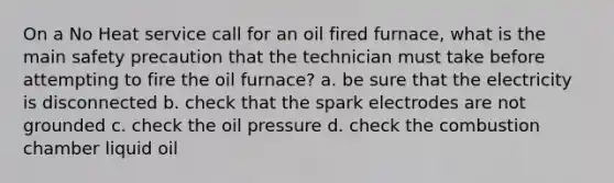 On a No Heat service call for an oil fired furnace, what is the main safety precaution that the technician must take before attempting to fire the oil furnace? a. be sure that the electricity is disconnected b. check that the spark electrodes are not grounded c. check the oil pressure d. check the combustion chamber liquid oil