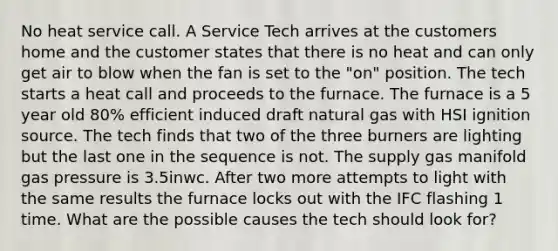 No heat service call. A Service Tech arrives at the customers home and the customer states that there is no heat and can only get air to blow when the fan is set to the "on" position. The tech starts a heat call and proceeds to the furnace. The furnace is a 5 year old 80% efficient induced draft natural gas with HSI ignition source. The tech finds that two of the three burners are lighting but the last one in the sequence is not. The supply gas manifold gas pressure is 3.5inwc. After two more attempts to light with the same results the furnace locks out with the IFC flashing 1 time. What are the possible causes the tech should look for?