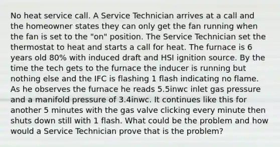 No heat service call. A Service Technician arrives at a call and the homeowner states they can only get the fan running when the fan is set to the "on" position. The Service Technician set the thermostat to heat and starts a call for heat. The furnace is 6 years old 80% with induced draft and HSI ignition source. By the time the tech gets to the furnace the inducer is running but nothing else and the IFC is flashing 1 flash indicating no flame. As he observes the furnace he reads 5.5inwc inlet gas pressure and a manifold pressure of 3.4inwc. It continues like this for another 5 minutes with the gas valve clicking every minute then shuts down still with 1 flash. What could be the problem and how would a Service Technician prove that is the problem?