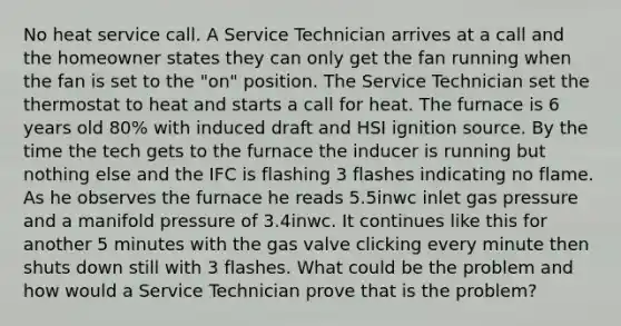 No heat service call. A Service Technician arrives at a call and the homeowner states they can only get the fan running when the fan is set to the "on" position. The Service Technician set the thermostat to heat and starts a call for heat. The furnace is 6 years old 80% with induced draft and HSI ignition source. By the time the tech gets to the furnace the inducer is running but nothing else and the IFC is flashing 3 flashes indicating no flame. As he observes the furnace he reads 5.5inwc inlet gas pressure and a manifold pressure of 3.4inwc. It continues like this for another 5 minutes with the gas valve clicking every minute then shuts down still with 3 flashes. What could be the problem and how would a Service Technician prove that is the problem?