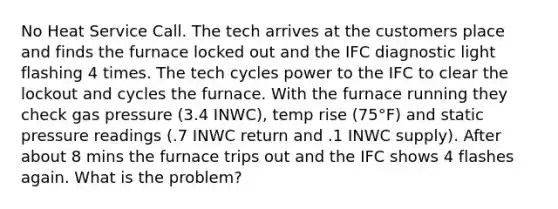 No Heat Service Call. The tech arrives at the customers place and finds the furnace locked out and the IFC diagnostic light flashing 4 times. The tech cycles power to the IFC to clear the lockout and cycles the furnace. With the furnace running they check gas pressure (3.4 INWC), temp rise (75°F) and static pressure readings (.7 INWC return and .1 INWC supply). After about 8 mins the furnace trips out and the IFC shows 4 flashes again. What is the problem?