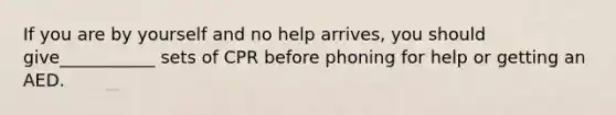 If you are by yourself and no help arrives, you should give___________ sets of CPR before phoning for help or getting an AED.