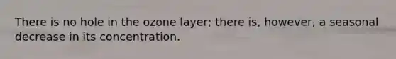 There is no hole in the ozone layer; there is, however, a seasonal decrease in its concentration.