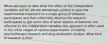 When we have no idea what the effect of the independent variables will be, we are sometimes content to give the experimental treatment to a single group of research participants and then informally observe the research participants to get some idea of what aspects of behavior are affected by the independent variable/ this approach is often used in the initial stages of various experiments. Including psychotherapy research and drug evaluation studies. What kind of research is this?