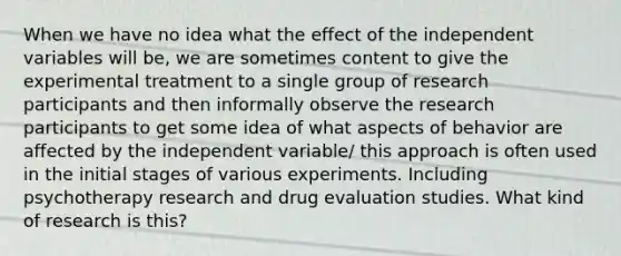 When we have no idea what the effect of the independent variables will be, we are sometimes content to give the experimental treatment to a single group of research participants and then informally observe the research participants to get some idea of what aspects of behavior are affected by the independent variable/ this approach is often used in the initial stages of various experiments. Including psychotherapy research and drug evaluation studies. What kind of research is this?