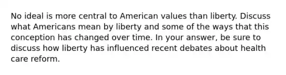 No ideal is more central to American values than liberty. Discuss what Americans mean by liberty and some of the ways that this conception has changed over time. In your answer, be sure to discuss how liberty has influenced recent debates about health care reform.