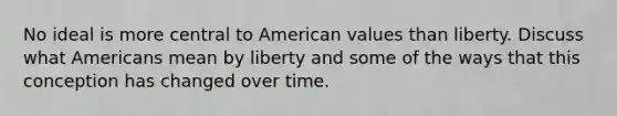 No ideal is more central to American values than liberty. Discuss what Americans mean by liberty and some of the ways that this conception has changed over time.