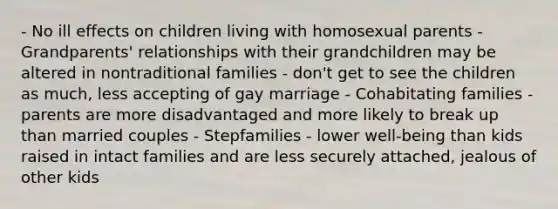 - No ill effects on children living with homosexual parents - Grandparents' relationships with their grandchildren may be altered in nontraditional families - don't get to see the children as much, less accepting of gay marriage - Cohabitating families - parents are more disadvantaged and more likely to break up than married couples - Stepfamilies - lower well-being than kids raised in intact families and are less securely attached, jealous of other kids