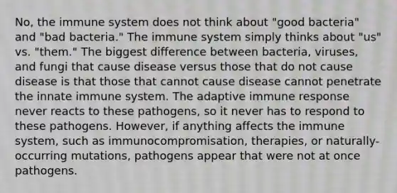 No, the immune system does not think about "good bacteria" and "bad bacteria." The immune system simply thinks about "us" vs. "them." The biggest difference between bacteria, viruses, and fungi that cause disease versus those that do not cause disease is that those that cannot cause disease cannot penetrate the innate immune system. The adaptive immune response never reacts to these pathogens, so it never has to respond to these pathogens. However, if anything affects the immune system, such as immunocompromisation, therapies, or naturally-occurring mutations, pathogens appear that were not at once pathogens.