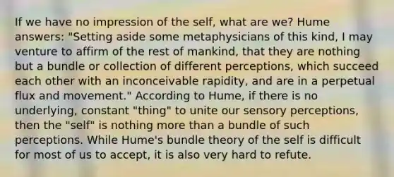 If we have no impression of the self, what are we? Hume answers: "Setting aside some metaphysicians of this kind, I may venture to affirm of the rest of mankind, that they are nothing but a bundle or collection of different perceptions, which succeed each other with an inconceivable rapidity, and are in a perpetual flux and movement." According to Hume, if there is no underlying, constant "thing" to unite our sensory perceptions, then the "self" is nothing more than a bundle of such perceptions. While Hume's bundle theory of the self is difficult for most of us to accept, it is also very hard to refute.