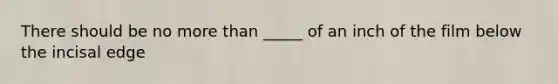 There should be no more than _____ of an inch of the film below the incisal edge