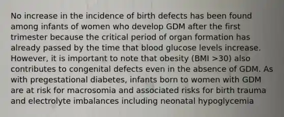 No increase in the incidence of birth defects has been found among infants of women who develop GDM after the first trimester because the critical period of organ formation has already passed by the time that blood glucose levels increase. However, it is important to note that obesity (BMI >30) also contributes to congenital defects even in the absence of GDM. As with pregestational diabetes, infants born to women with GDM are at risk for macrosomia and associated risks for birth trauma and electrolyte imbalances including neonatal hypoglycemia