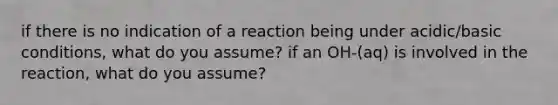 if there is no indication of a reaction being under acidic/basic conditions, what do you assume? if an OH-(aq) is involved in the reaction, what do you assume?