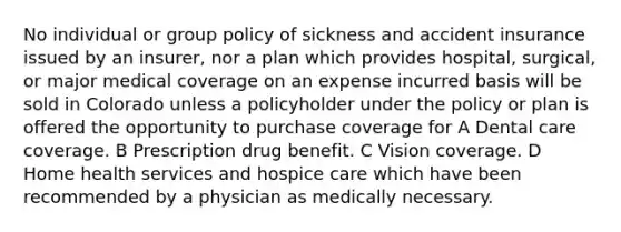 No individual or group policy of sickness and accident insurance issued by an insurer, nor a plan which provides hospital, surgical, or major medical coverage on an expense incurred basis will be sold in Colorado unless a policyholder under the policy or plan is offered the opportunity to purchase coverage for A Dental care coverage. B Prescription drug benefit. C Vision coverage. D Home health services and hospice care which have been recommended by a physician as medically necessary.