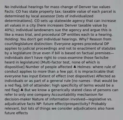 No individual hearings for mass change of Denver tax values Facts: CO has state property tax; taxable value of each parcel is determined by local assessor [lots of individualized determinations]. CO sets up statewide agency that can increase all values in a city (here increases Denver taxable value by 40%); individual landowners sue the agency and argue this is like a mass trial, and procedural DP entitles each to a hearing. Holding: You don't get individual hearings. Why? Reason from court/legislature distinction: Everyone agrees procedural DP applies to judicial proceedings and not to enactment of statutes by a legislature (true even if bill is based on factual premises—individuals don't have right to cross-examine those facts/be heard in legislature) [Multi-factor test, none of which is dispositive] Number of people affected ♣ Holmes: where rule of conduct applies to more than a few ppl, it is impracticable that everyone has input Extent of effect (not dispositive) Affected as individuals or as part of a general rule [no names - that would be a red flag, bill of attainder; high specificity of terms would be a red flag] ♣ But we know a generically stated class of persons can refer to only one company Accountability mechanism for decision-maker Nature of information involved—legislative vs. adjudicative facts NP: future effect/prospectivity? Probably relevant, but lots of things we consider adjudications also have future effects