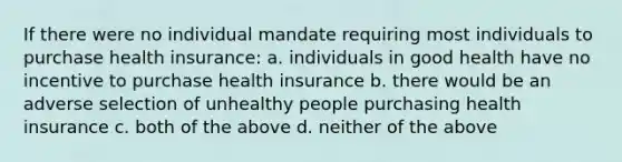 If there were no individual mandate requiring most individuals to purchase health insurance: a. individuals in good health have no incentive to purchase health insurance b. there would be an adverse selection of unhealthy people purchasing health insurance c. both of the above d. neither of the above