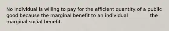 No individual is willing to pay for the efficient quantity of a public good because the marginal benefit to an individual ________ the marginal social benefit.