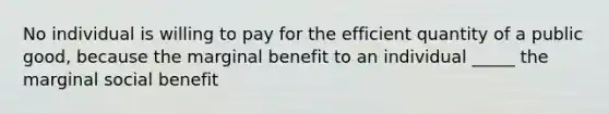 No individual is willing to pay for the efficient quantity of a public good, because the marginal benefit to an individual _____ the marginal social benefit