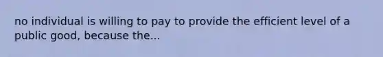 no individual is willing to pay to provide the efficient level of a public good, because the...