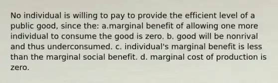 No individual is willing to pay to provide the efficient level of a public good, since the: a.marginal benefit of allowing one more individual to consume the good is zero. b. good will be nonrival and thus underconsumed. c. individual's marginal benefit is <a href='https://www.questionai.com/knowledge/k7BtlYpAMX-less-than' class='anchor-knowledge'>less than</a> the marginal social benefit. d. marginal cost of production is zero.