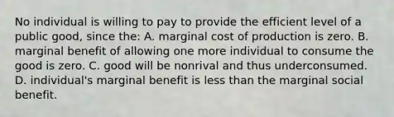 No individual is willing to pay to provide the efficient level of a public good, since the: A. marginal cost of production is zero. B. marginal benefit of allowing one more individual to consume the good is zero. C. good will be nonrival and thus underconsumed. D. individual's marginal benefit is less than the marginal social benefit.