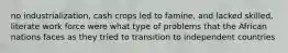 no industrialization, cash crops led to famine, and lacked skilled, literate work force were what type of problems that the African nations faces as they tried to transition to independent countries