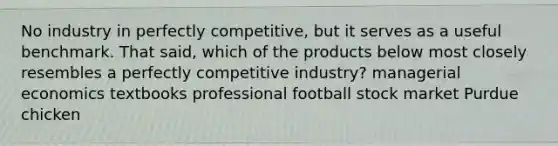 No industry in perfectly competitive, but it serves as a useful benchmark. That said, which of the products below most closely resembles a perfectly competitive industry? managerial economics textbooks professional football stock market Purdue chicken