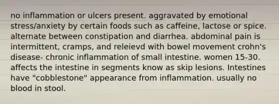 no inflammation or ulcers present. aggravated by emotional stress/anxiety by certain foods such as caffeine, lactose or spice. alternate between constipation and diarrhea. abdominal pain is intermittent, cramps, and releievd with bowel movement crohn's disease- chronic inflammation of small intestine. women 15-30. affects the intestine in segments know as skip lesions. Intestines have "cobblestone" appearance from inflammation. usually no blood in stool.