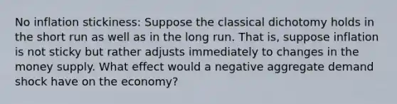 No inflation stickiness: Suppose the classical dichotomy holds in the short run as well as in the long run. That is, suppose inflation is not sticky but rather adjusts immediately to changes in the money supply. What effect would a negative aggregate demand shock have on the economy?