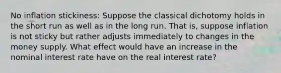 No inflation stickiness: Suppose the classical dichotomy holds in the short run as well as in the long run. That is, suppose inflation is not sticky but rather adjusts immediately to changes in the money supply. What effect would have an increase in the nominal interest rate have on the real interest rate?