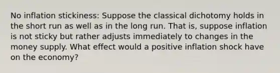 No inflation stickiness: Suppose the classical dichotomy holds in the short run as well as in the long run. That is, suppose inflation is not sticky but rather adjusts immediately to changes in the money supply. What effect would a positive inflation shock have on the economy?