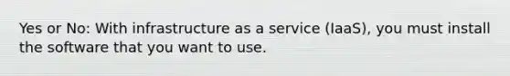 Yes or No: With infrastructure as a service (IaaS), you must install the software that you want to use.