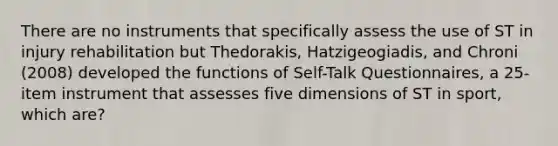 There are no instruments that specifically assess the use of ST in injury rehabilitation but Thedorakis, Hatzigeogiadis, and Chroni (2008) developed the functions of Self-Talk Questionnaires, a 25-item instrument that assesses five dimensions of ST in sport, which are?