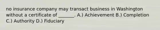 no insurance company may transact business in Washington without a certificate of _______. A.) Achievement B.) Completion C.) Authority D.) Fiduciary