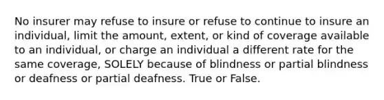 No insurer may refuse to insure or refuse to continue to insure an individual, limit the amount, extent, or kind of coverage available to an individual, or charge an individual a different rate for the same coverage, SOLELY because of blindness or partial blindness or deafness or partial deafness. True or False.